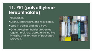 11. PET (polyethylene
terephthalate)
Properties.
• Strong, lightweight, and recyclable.
• Used in bottles and food trays.
• Offers excellent barrier properties
against moisture, gases, ensuring the
integrity and freshness of packaged
products.
 