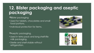 12. Blister packaging and aseptic
packaging
Blister packaging
• Used for tablets, chocolates and small
food portions.
• Individual protection for items.
Aseptic packaging.
• Used in tetra pack and long shelf-life
milk packaging.
• Sterile and shelf-stable without
refrigeration.
 