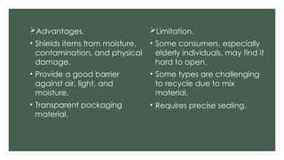 Advantages.
• Shields items from moisture,
contamination, and physical
damage.
• Provide a good barrier
against air, light, and
moisture.
• Transparent packaging
material.
Limitation.
• Some consumers, especially
elderly individuals, may find it
hard to open.
• Some types are challenging
to recycle due to mix
material.
• Requires precise sealing.
 