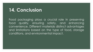 14. Conclusion
Food packaging plays a crucial role in preserving
food quality, ensuring safety, and enhancing
convenience. Different materials distinct advantages
and limitations based on the type of food, storage
conditions, and environmental impact.
 