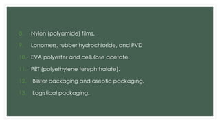 8. Nylon (polyamide) films.
9. Lonomers, rubber hydrochloride, and PVD
10. EVA polyester and cellulose acetate.
11. PET (polyethylene terephthalate).
12. Blister packaging and aseptic packaging.
13. Logistical packaging.
 