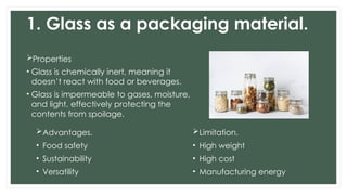 1. Glass as a packaging material.
Properties
• Glass is chemically inert, meaning it
doesn’t react with food or beverages.
• Glass is impermeable to gases, moisture,
and light, effectively protecting the
contents from spoilage.
Advantages.
• Food safety
• Sustainability
• Versatility
Limitation.
• High weight
• High cost
• Manufacturing energy
 