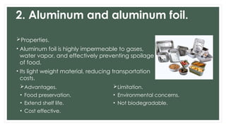 2. Aluminum and aluminum foil.
Properties.
• Aluminum foil is highly impermeable to gases,
water vapor, and effectively preventing spoilage
of food.
• Its light weight material, reducing transportation
costs.
Advantages.
• Food preservation.
• Extend shelf life.
• Cost effective.
Limitation.
• Environmental concerns.
• Not biodegradable.
 