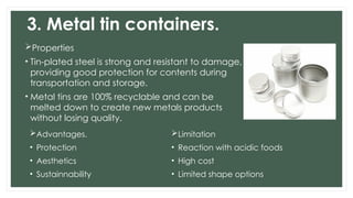 3. Metal tin containers.
Properties
• Tin-plated steel is strong and resistant to damage,
providing good protection for contents during
transportation and storage.
• Metal tins are 100% recyclable and can be
melted down to create new metals products
without losing quality.
Advantages.
• Protection
• Aesthetics
• Sustainnability
Limitation
• Reaction with acidic foods
• High cost
• Limited shape options
 