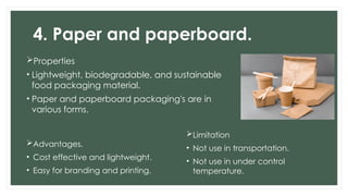 4. Paper and paperboard.
Properties
• Lightweight, biodegradable, and sustainable
food packaging material.
• Paper and paperboard packaging's are in
various forms.
Advantages.
• Cost effective and lightweight.
• Easy for branding and printing.
Limitation
• Not use in transportation.
• Not use in under control
temperature.
 