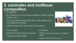 5. Laminates and multilayer
composition.
Properties.
• It is made by two or more materials use like ( plastic,
paper, etc.)
• Provides better protection than other single layer
packaging materials.
• Protect food from the outer environment.
Advantages.
• Better protection against moisture.
• Flexible and lightweight.
Limitations.
• Difficult to recycle due to multiple
layers.
• Higher manufacturing cost.
 