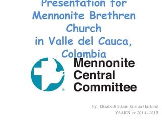 Presentation for
Mennonite Brethren
Church
in Valle del Cauca,
Colombia
By : Elizabeth Susan Kurnia Hartono
YAMEN!er 2014-2015
 