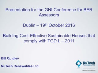Copyright NuTech Renewables 2011
Presentation for the GNI Conference for BER
Assessors
Dublin – 19th October 2016
Building Cost-Effective Sustainable Houses that
comply with TGD L – 2011
Bill Quigley
NuTech Renewables Ltd
 