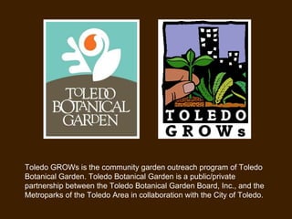 Toledo GROWs is the community garden outreach program of Toledo Botanical Garden. Toledo Botanical Garden is a public/private partnership between the Toledo Botanical Garden Board, Inc., and the Metroparks of the Toledo Area in collaboration with the City of Toledo. 