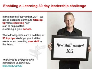 Enabling e-Learning 30 day leadership challenge

In the month of November, 2011, we
asked people to contribute ONEtop
tipwhen recruiting new
staff to help sustain
e-learning in your school.

The following slides are a collation of
30 top tips.We hope you find this
useful when recruiting new staff in
the future.




Thank you to everyone who
contributed in some way.
                                              1
http://bit.ly/vpfGr7
 