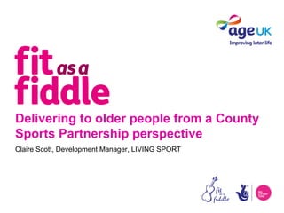 Delivering to older people from a County
Sports Partnership perspective
Claire Scott, Development Manager, LIVING SPORT
 
