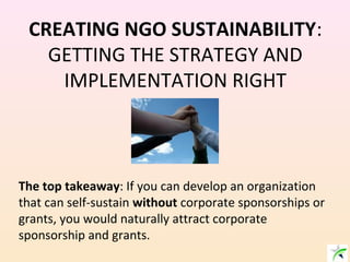 CREATING NGO SUSTAINABILITY:
GETTING THE STRATEGY AND
IMPLEMENTATION RIGHT
The top takeaway: If you can develop an organization
that can self-sustain without corporate sponsorships or
grants, you would naturally attract corporate
sponsorship and grants.
 