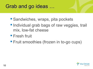 Grab and go ideas …

      Sandwiches, wraps, pita pockets
      Individual grab bags of raw veggies, trail
       mix, low-fat cheese
      Fresh fruit
      Fruit smoothies (frozen in to-go cups)




10
 