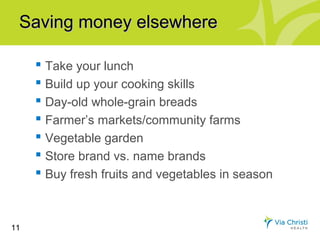 Saving money elsewhere

      Take your lunch
      Build up your cooking skills
      Day-old whole-grain breads
      Farmer’s markets/community farms
      Vegetable garden
      Store brand vs. name brands
      Buy fresh fruits and vegetables in season


11
 