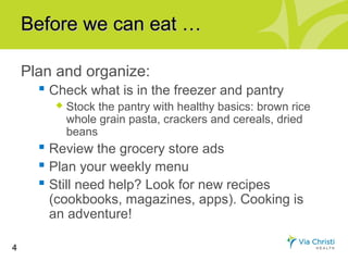 Before we can eat …

    Plan and organize:
       Check what is in the freezer and pantry
            Stock the pantry with healthy basics: brown rice
             whole grain pasta, crackers and cereals, dried
             beans
       Review the grocery store ads
       Plan your weekly menu
       Still need help? Look for new recipes
        (cookbooks, magazines, apps). Cooking is
        an adventure!

4
 