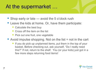 At the supermarket …

     Shop early or late — avoid the 5 o’clock rush
     Leave the kids at home. Or, have them participate:
          Calculate the best buy
          Cross off the item on the list
          Pick out one fruit, one vegetable
     Avoid impulse shopping. Not on the list = not in the cart
          If you do pick up unplanned items, put them in the top of your
           basket. Before checking out, ask yourself, “Do I really need
           this?” If not, return to the shelf. You (or your kids) just got in a
           few more steps returning food items!




7
 