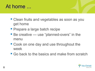 At home ...

       Clean fruits and vegetables as soon as you
        get home
       Prepare a large batch recipe
       Be creative — use “planned-overs” in the
        menu
       Cook on one day and use throughout the
        week
       Go back to the basics and make from scratch


8
 