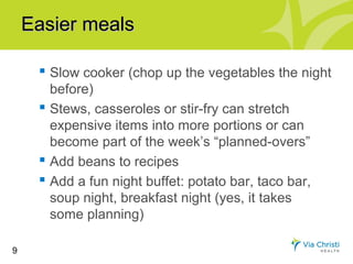 Easier meals

      Slow cooker (chop up the vegetables the night
       before)
      Stews, casseroles or stir-fry can stretch
       expensive items into more portions or can
       become part of the week’s “planned-overs”
      Add beans to recipes
      Add a fun night buffet: potato bar, taco bar,
       soup night, breakfast night (yes, it takes
       some planning)

9
 