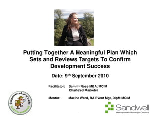 Putting Together A Meaningful Plan Which
  Sets and Reviews Targets To Confirm
          Development Success
          Date: 9th September 2010

        Facilitator:   Sammy Rose MBA, MCIM
                       Chartered Marketer

        Mentor:        Maxine Ward, BA Event Mgt, DipM MCIM



                            1
 