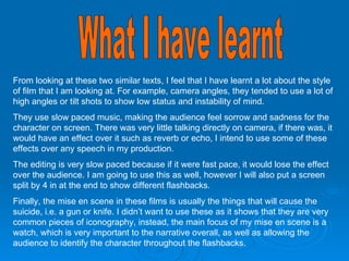 What I have learnt From looking at these two similar texts, I feel that I have learnt a lot about the style of film that I am looking at. For example, camera angles, they tended to use a lot of high angles or tilt shots to show low status and instability of mind.  They use slow paced music, making the audience feel sorrow and sadness for the character on screen. There was very little talking directly on camera, if there was, it would have an effect over it such as reverb or echo, I intend to use some of these effects over any speech in my production. The editing is very slow paced because if it were fast pace, it would lose the effect over the audience. I am going to use this as well, however I will also put a screen split by 4 in at the end to show different flashbacks. Finally, the mise en scene in these films is usually the things that will cause the suicide, i.e. a gun or knife. I didn’t want to use these as it shows that they are very common pieces of iconography, instead, the main focus of my mise en scene is a watch, which is very important to the narrative overall, as well as allowing the audience to identify the character throughout the flashbacks. 