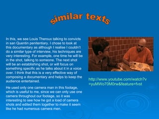 http:// www.youtube.com/watch?v =yuMWo70M0rw&feature= fvst similar texts In this, we see Louis Theroux talking to convicts in san Quentin penitentiary. I chose to look at this documentary as although I realise I couldn’t do a similar type of interview, his techniques are very interesting. For example, one time he will be in the shot, talking to someone. The next shot will be an establishing shot, or will focus on something specific as he talks about it in a voice over. I think that this is a very effective way of composing a documentary and helps to keep the audience entertained. He used only one camera man in this footage, which is useful to me, since we can only use one camera throughout our footage, so it was interesting to see how he got a load of camera shots and edited them together to make it seem like he had numerous camera men. 