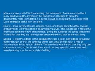 Mise en scene – with this documentary, the main piece of mise en scene that I really liked was all the inmates in the background. It helped to make the documentary more intimidating in a sense as well as showing the audience what Louis Theroux’s status is in this area. Sound – there is very little non diegetic music, and this is something that I would probably stick to if I was doing a documentary as well. This is because it makes the interviews seem more raw and unedited, giving the audience the sense that all the information that they are hearing hasn’t been edited and that it’s the real thing. Editing – I liked the editing in this because they use a lot of slow editing throughout each interview, so that the audience aren’t constantly being shown a load of random shots flicked in front of them. This also links with the fact that they only use one camera man, so this is useful to me as I can only operate one camera and would probably use the same style of editing. 
