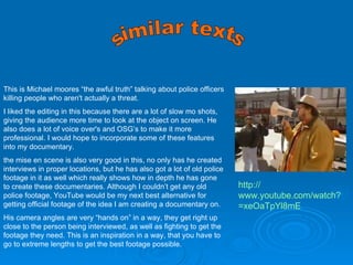 similar texts http:// www.youtube.com/watch?v =xeOaTpYl8mE This is Michael moores “the awful truth” talking about police officers killing people who aren't actually a threat. I liked the editing in this because there are a lot of slow mo shots, giving the audience more time to look at the object on screen. He also does a lot of voice over's and OSG’s to make it more professional. I would hope to incorporate some of these features into my documentary. the mise en scene is also very good in this, no only has he created interviews in proper locations, but he has also got a lot of old police footage in it as well which really shows how in depth he has gone to create these documentaries. Although I couldn’t get any old police footage, YouTube would be my next best alternative for getting official footage of the idea I am creating a documentary on. His camera angles are very “hands on” in a way, they get right up close to the person being interviewed, as well as fighting to get the footage they need. This is an inspiration in a way, that you have to go to extreme lengths to get the best footage possible.  