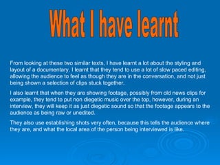 What I have learnt From looking at these two similar texts, I have learnt a lot about the styling and layout of a documentary. I learnt that they tend to use a lot of slow paced editing, allowing the audience to feel as though they are in the conversation, and not just being shown a selection of clips stuck together.  I also learnt that when they are showing footage, possibly from old news clips for example, they tend to put non diegetic music over the top, however, during an interview, they will keep it as just diegetic sound so that the footage appears to the audience as being raw or unedited.  They also use establishing shots very often, because this tells the audience where they are, and what the local area of the person being interviewed is like.  