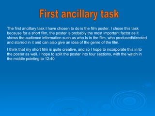 First ancillary task The first ancillary task I have chosen to do is the film poster. I chose this task because for a short film, the poster is probably the most important factor as it shows the audience information such as who is in the film, who produced/directed and starred in it and can also give an idea of the genre of the film.  I think that my short film is quite creative, and so I hope to incorporate this in to the poster as well. I hope to split the poster into four sections, with the watch in the middle pointing to 12:40  