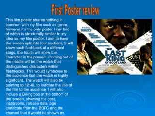 First Poster review This film poster shares nothing in common with my film such as genre, however it’s the only poster I can find of which is structurally similar to my idea for my film poster. I aim to have the screen split into four sections, 3 will show each flashback at a different stage, the fourth will show the character in the present. Coming out of the middle will be the watch that distinguishes characters within flashbacks. This would symbolise to the audience that the watch is highly significant. The watch will also be pointing to 12:40, to indicate the title of the film to the audience. I will also include a Billing box at the bottom of the screen, showing the cast, institutions, release date, age certificate from the BBFC and the channel that it would be shown on. 