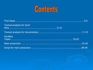 Contents First Ideas .........................................................................................................3-5 Textual analysis for short films .........................................................................6-10 Textual analysis for documentary ..................................................................11-15 Ancillary Tasks ...............................................................................................16-22 Main production .............................................................................................23-45 Script for main production .............................................................................46-48 