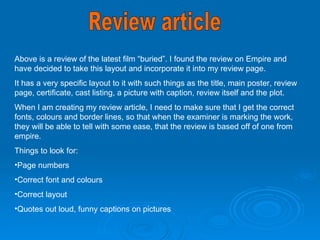 Above is a review of the latest film “buried”. I found the review on Empire and have decided to take this layout and incorporate it into my review page.  It has a very specific layout to it with such things as the title, main poster, review page, certificate, cast listing, a picture with caption, review itself and the plot.  When I am creating my review article, I need to make sure that I get the correct fonts, colours and border lines, so that when the examiner is marking the work, they will be able to tell with some ease, that the review is based off of one from empire.  Things to look for: Page numbers Correct font and colours Correct layout  Quotes out loud, funny captions on pictures Review article  