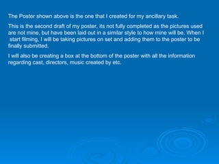 The Poster shown above is the one that I created for my ancillary task. This is the second draft of my poster, its not fully completed as the pictures used are not mine, but have been laid out in a similar style to how mine will be. When I  start filming, I will be taking pictures on set and adding them to the poster to be finally submitted. I will also be creating a box at the bottom of the poster with all the information regarding cast, directors, music created by etc.  