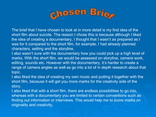 Chosen Brief The brief that I have chosen to look at in more detail is my first idea of the short film about suicide. The reason I chose this is because although I liked the idea of creating a documentary, I thought that I wasn’t as prepared as I was for it compared to the short film, for example, I had already planned characters, setting and the storyline. I also wasn’t sure with the documentary how you could pick up a high level of marks. With the short film, we would be assessed on storyline, camera work, editing, sounds etc. However with the documentary, it’s harder to create a range of camera angles as well as go into a lot of in depth research about that topic.  I also liked the idea of creating my own music and putting it together with the short film, because it will get you more marks for the creativity side of the story.  I also liked that with a short film, there are endless possibilities to go into, whereas with a documentary you are limited to certain conventions such as finding out information or interviews. This would help me to score marks on originality and creativity. 