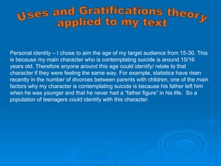 Uses and Gratifications theory applied to my text Personal identity – I chose to aim the age of my target audience from 15-30. This is because my main character who is contemplating suicide is around 15/16 years old. Therefore anyone around this age could identify/ relate to that character if they were feeling the same way. For example, statistics have risen recently in the number of divorces between parents with children, one of the main factors why my character is contemplating suicide is because his father left him when he was younger and that he never had a “father figure” in his life.  So a population of teenagers could identify with this character.  
