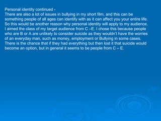 Personal identity continued -  There are also a lot of issues in bullying in my short film, and this can be something people of all ages can identify with as it can affect you your entire life. So this would be another reason why personal identity will apply to my audience.  I aimed the class of my target audience from C –E. I chose this because people who are B or A are unlikely to consider suicide as they wouldn’t have the worries of an everyday man, such as money, employment or Bullying in some cases. There is the chance that if they had everything but then lost it that suicide would become an option, but in general it seems to be people from C – E. 