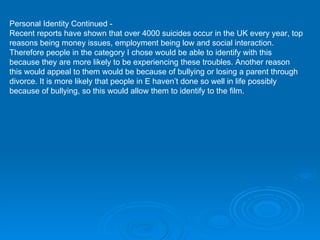 Personal Identity Continued -  Recent reports have shown that over 4000 suicides occur in the UK every year, top reasons being money issues, employment being low and social interaction. Therefore people in the category I chose would be able to identify with this because they are more likely to be experiencing these troubles. Another reason this would appeal to them would be because of bullying or losing a parent through divorce. It is more likely that people in E haven’t done so well in life possibly because of bullying, so this would allow them to identify to the film. 