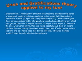 Entertainment – Although this short film isn’t meant to entertain in the sense of laughing it would entertain an audience in the sense that it keeps them interested. For the younger part of my audience (15-21) I think it would give them some entertainment by showing how social rules and bullying can affect younger people and the lengths to which it can go. For example, if they were the ones who were bullying, then this would hopefully give them an insight into how they are making the others around them feel. It’s also meant to be a sad film, and so I would hope that it could fulfil that, otherwise it simply wouldn’t have the right effect on the audience. Uses and Gratifications theory applied to my text 