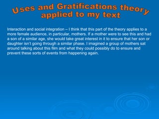 Interaction and social integration – I think that this part of the theory applies to a more female audience, in particular, mothers. If a mother were to see this and had a son of a similar age, she would take great interest in it to ensure that her son or daughter isn’t going through a similar phase. I imagined a group of mothers sat around talking about this film and what they could possibly do to ensure and prevent these sorts of events from happening again. Uses and Gratifications theory applied to my text 