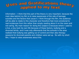 Information – I think that this part of the theory is very important, because the main idea behind my film is to raise awareness of the rate of teenage suicides and the factors that cause it. I think through this film, the audience will be able to relate to this character and therefore feel more emotional to real incidences from this rather than simply reading about it on the news and not caring. My main reason for doing this subject is because where I used to a live, a boy took his own life because of these factors, bullying and a divorced family, and it was only afterwards that the schools in the area realised that bullying was getting out of control and then also therapy sessions for divorced parents and children were set up.  So with my short film, I hope to raise awareness about this. Uses and Gratifications theory applied to my text 