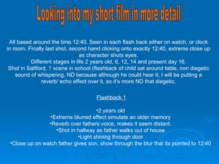 All based around the time 12:40. Seen in each flash back either on watch, or clock in room. Finally last shot, second hand clicking onto exactly 12:40, extreme close up as character shuts eyes. Different stages in life 2 years old, 6, 12, 14 and present day 16. Shot in Saltford, 1 scene in school (flashback of child sat around table, non diegetic sound of whispering, ND because although he could hear it, I will be putting a reverb/ echo effect over it, so it’s more ND that diegetic. Looking into my short film in more detail Flashback 1 2 years old Extreme blurred effect simulate an older memory Reverb over fathers voice, makes it seem distant. Shot in hallway as father walks out of house Light shining through door Close up on watch father gives son, show through the blur that its pointed to 12:40 