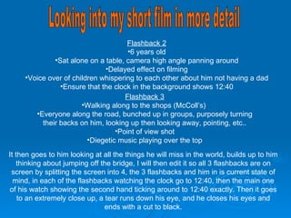 Looking into my short film in more detail Flashback 2 6 years old Sat alone on a table, camera high angle panning around Delayed effect on filming Voice over of children whispering to each other about him not having a dad Ensure that the clock in the background shows 12:40 Flashback 3 Walking along to the shops (McColl’s)  Everyone along the road, bunched up in groups, purposely turning their backs on him, looking up then looking away, pointing, etc.. Point of view shot Diegetic music playing over the top It then goes to him looking at all the things he will miss in the world, builds up to him thinking about jumping off the bridge, I will then edit it so all 3 flashbacks are on screen by splitting the screen into 4, the 3 flashbacks and him in is current state of mind, in each of the flashbacks watching the clock go to 12:40, then the main one of his watch showing the second hand ticking around to 12:40 exactly. Then it goes to an extremely close up, a tear runs down his eye, and he closes his eyes and ends with a cut to black. 