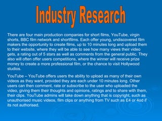Industry Research There are four main production companies for short films, YouTube, virgin shorts, BBC film network and shortfilms. Each offer young, undiscovered film makers the opportunity to create films, up to 10 minutes long and upload them to their website, where they will be able to see how many views their video gets, a rating out of 5 stars as well as comments from the general public. They also will often offer users competitions, where the winner will receive prize money to create a more professional film, or the chance to visit Hollywood studios.  YouTube – YouTube offers users the ability to upload as many of their own videos as they want, provided they are each under 10 minutes long. Other users can then comment, rate or subscribe to the user who uploaded the video, giving them their thoughts and opinions, ratings and to share with them, their clips. YouTube admins will take down anything that is copyright, such as unauthorised music videos, film clips or anything from TV such as E4 or 4od if its not authorised. 