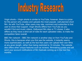Industry Research Virgin shorts – Virgin shorts is similar to YouTube, however, there is a prize for the person who creates and uploads the most popular, well planned short film. As with YouTube, other users may rate, comment and subscribe to that user to show their support. Virgin Shorts differs from YouTube as you wouldn’t find and music videos, Hollywood film clips or TV shows. It also differs as they have a strict set of rules for each uploaded video, to make the competition fairer overall.  BBC film network – BBC film network is another step on from YouTube and Shorts, this is because when you first see the website, it instantly seems more sophisticated, as well as the fact that users can upload their own films at any given length, rather than being restricted to 10 minutes. The website also offers other unique features such as reviews, filmmaking guides and will send your account notifications of film festivals coming up in the next few months. 