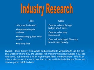 Industry Research BBC film network Pros Cons Very sophisticated Potentially helpful reviews Filmmaking guides very useful No time limit Seems to be only high budget short films Seems to be very commercial Due to low budget, film may be criticised heavily. Overall, I think that my Film would be best suited to Virgin Shorts, as it is the only website where they are younger film makers with a low budget, YouTube had some, but also had a lot of High budget films “the black hole”. The list of rules is also more of a use to me than a con, and it is likely that the film would receive good, helpful advice 