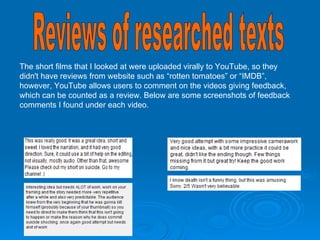 Reviews of researched texts The short films that I looked at were uploaded virally to YouTube, so they didn't have reviews from website such as “rotten tomatoes” or “IMDB”, however, YouTube allows users to comment on the videos giving feedback, which can be counted as a review. Below are some screenshots of feedback comments I found under each video. Breaking point: A mind of suicide:   