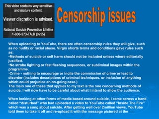Censorship issues When uploading to YouTube, there are often censorship rules they will give, such as no nudity or racial abuse. Virgin shorts terms and conditions gave rules such as: Methods of suicide or self harm should not be included unless where editorially justified. No strobe lighting or fast flashing sequences, or subliminal images within the programme. Crime - nothing to encourage or incite the commission of crime or lead to disorder (includes descriptions of criminal techniques, or inclusion of anything which could prejudice an on-going case.) The main one of these that applies to my text is the one concerning methods of suicide, I will now have to be careful about what I intend to show the audience. When looking at other forms of media based around suicide, I came across a band called “disturbed” who had uploaded a video to YouTube called “Inside The Fire” which was a song about suicide. After getting well over 2million views, YouTube told them to take it off and re-upload it with the message pictured at the  top. 