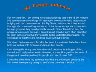 My Target audience  For my short film, I am aiming my target audiences age to be 15-30. I chose this age because around age 15, teenagers are usually being taught about bullying and the consequences of it. My film is mainly about a boy around that age who is committing suicide so I think this would appeal to people in his age group as they could possibly relate to him or learn from this. For people who are over this age, I think it would  then be more of an education for them in the sense that they need to better understand teenagers. The stereotype is that they are mindless thugs without feelings. It is aimed both males and females because it is an issue that effects them both, as well as both feminine and masculine people. I am aiming this at any one from class A-E because for this type of film, class doesn’t really come into it. However, you could argue that because of the genre it could appeal only to people who are of class C-E. I think that other films my audience may like are kidulthood, because this film shows teenagers growing up and in one case has a suicide.  