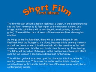 Short Film  The film will start off with a fade in looking at a watch, in the background we see the floor, however its 30 feet higher as the character is stood on a bridge. At this point there will be non diegetic music playing (acoustic guitar). There will then be a close up of the characters face, showing his emotion.  As we go to the first flashback, there will be a sound bridge. In this flashback i edit the footage so it is blurry, because this is an early memory and will not be very clear, this will also help with the narrative as the main character never new his father and this is his only memory of him leaving. The father will say a line of dialogue, to this I will put an echo/reverb effect over the top to make it seem more distant and further away.  This will then go back to a close up of the character, this time, a tear is running down his eye. This shows the audience that this is clearly a sensitive issue for him and is therefore one of the reasons as to why he Is contemplating suicide.  First ideas 
