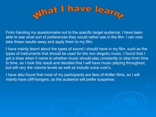 What I have learnt  From handing my questionnaire out to the specific target audience, I have been able to see what sort of preferences they would rather see in the film. I can now take these results away and apply them to my film. I have mainly learnt about the types of sound I should have in my film, such as the types of instruments that should be used for the non diegetic music. I found that I got a draw when it came to whether music should play constantly or stop from time to time, so I took this result and decided that I will have music playing throughout, but will vary the volume levels as well as include voice over's. I have also found that most of my participants are fans of thriller films, so I will mainly have cliff-hangers, as the audience will prefer suspense.  